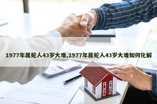 1977年属蛇人43岁大难,1977年属蛇人43岁大难如何化解 1977年属蛇人43岁大难,1977年属蛇人43岁大难如何化解
